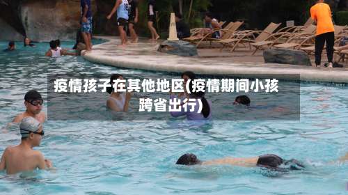 疫情孩子在其他地区(疫情期间小孩跨省出行)-第2张图片