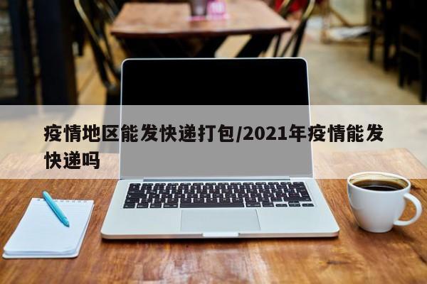 疫情地区能发快递打包/2021年疫情能发快递吗